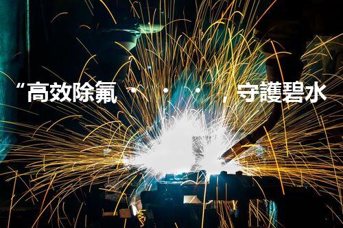 “高效除氟，守護碧水藍天——廢水中氟離子處理新篇章”